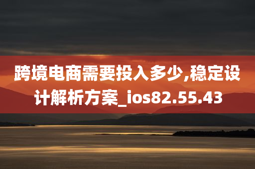 跨境电商需要投入多少,稳定设计解析方案_ios82.55.43