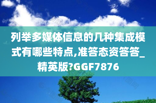 列举多媒体信息的几种集成模式有哪些特点,准答态资答答_精英版?GGF7876