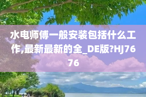 水电师傅一般安装包括什么工作,最新最新的全_DE版?HJ7676