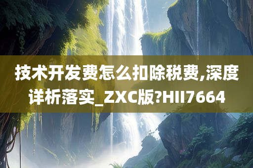 技术开发费怎么扣除税费,深度详析落实_ZXC版?HII7664