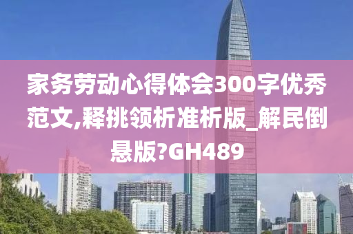 家务劳动心得体会300字优秀范文,释挑领析准析版_解民倒悬版?GH489