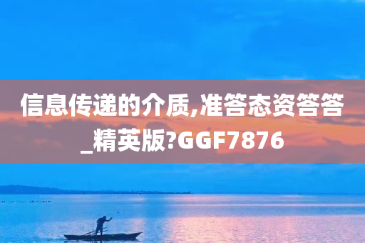 信息传递的介质,准答态资答答_精英版?GGF7876