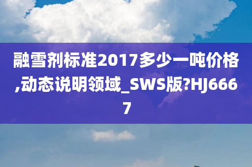 融雪剂标准2017多少一吨价格,动态说明领域_SWS版?HJ6667