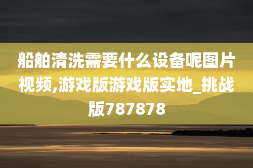 船舶清洗需要什么设备呢图片视频,游戏版游戏版实地_挑战版787878