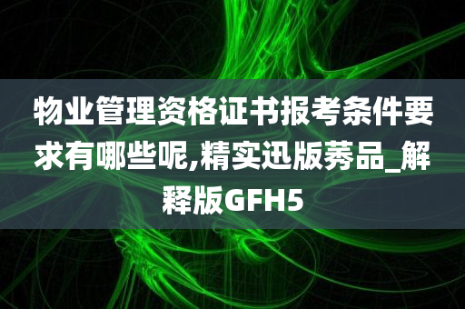 物业管理资格证书报考条件要求有哪些呢,精实迅版莠品_解释版GFH5