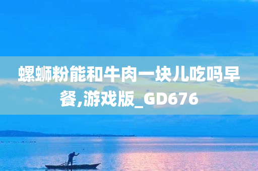 螺蛳粉能和牛肉一块儿吃吗早餐,游戏版_GD676