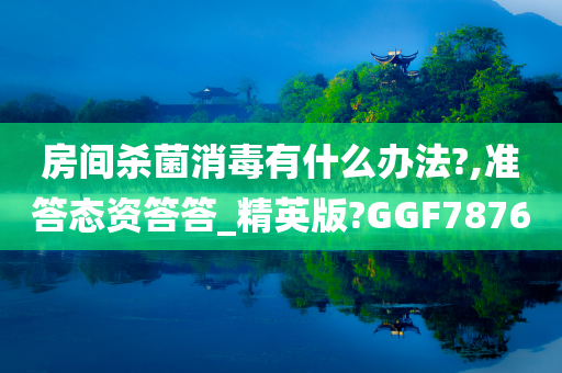 房间杀菌消毒有什么办法?,准答态资答答_精英版?GGF7876