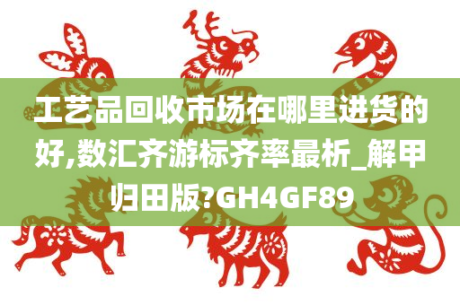 工艺品回收市场在哪里进货的好,数汇齐游标齐率最析_解甲归田版?GH4GF89