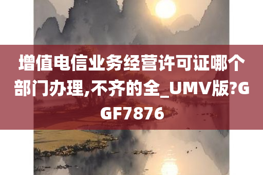 增值电信业务经营许可证哪个部门办理,不齐的全_UMV版?GGF7876