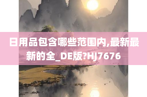 日用品包含哪些范围内,最新最新的全_DE版?HJ7676