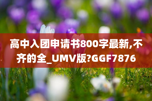 高中入团申请书800字最新,不齐的全_UMV版?GGF7876