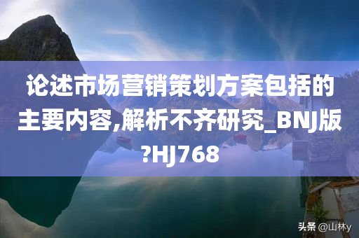 论述市场营销策划方案包括的主要内容,解析不齐研究_BNJ版?HJ768