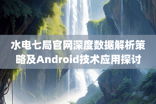 水电七局官网深度数据解析策略及Android技术应用探讨