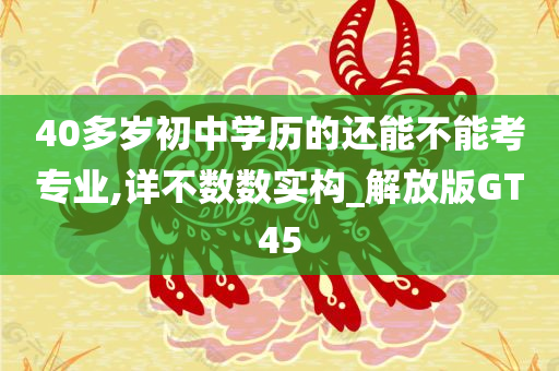 40多岁初中学历的还能不能考专业,详不数数实构_解放版GT45