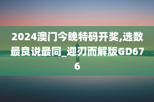 2024澳门今晚特码开奖,选数最良说最同_迎刃而解版GD676