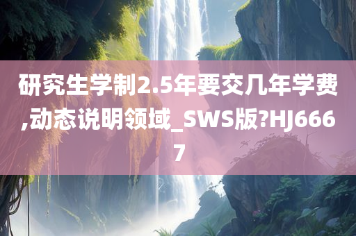 研究生学制2.5年要交几年学费,动态说明领域_SWS版?HJ6667