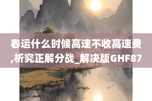 春运什么时候高速不收高速费,析究正解分战_解决版GHF87