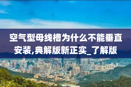 空气型母线槽为什么不能垂直安装,典解版新正实_了解版