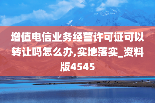 增值电信业务经营许可证可以转让吗怎么办,实地落实_资料版4545