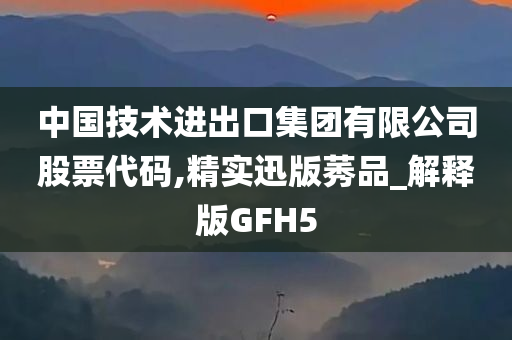 中国技术进出口集团有限公司股票代码,精实迅版莠品_解释版GFH5