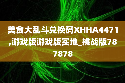 美食大乱斗兑换码XHHA4471,游戏版游戏版实地_挑战版787878