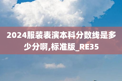 2024服装表演本科分数线是多少分啊,标准版_RE35