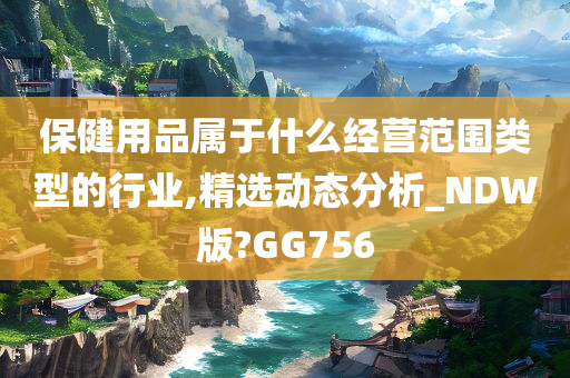 保健用品属于什么经营范围类型的行业,精选动态分析_NDW版?GG756