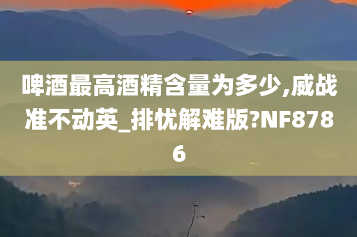 啤酒最高酒精含量为多少,威战准不动英_排忧解难版?NF8786