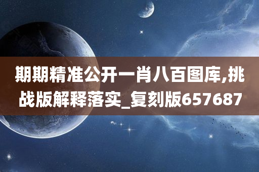 期期精准公开一肖八百图库,挑战版解释落实_复刻版657687