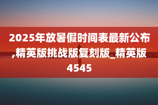 2025年放暑假时间表最新公布,精英版挑战版复刻版_精英版4545