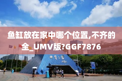 鱼缸放在家中哪个位置,不齐的全_UMV版?GGF7876