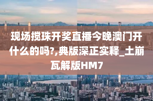 现场搅珠开奖直播今晚澳门开什么的吗?,典版深正实释_土崩瓦解版HM7