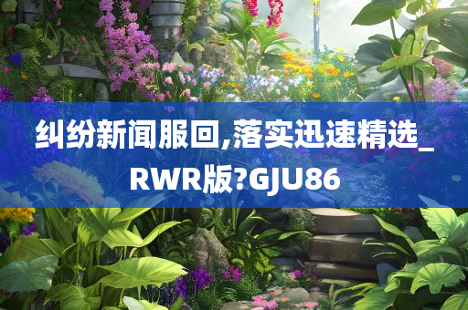 纠纷新闻服回,落实迅速精选_RWR版?GJU86