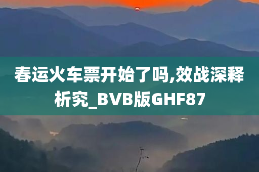 春运火车票开始了吗,效战深释析究_BVB版GHF87