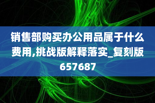 销售部购买办公用品属于什么费用,挑战版解释落实_复刻版657687