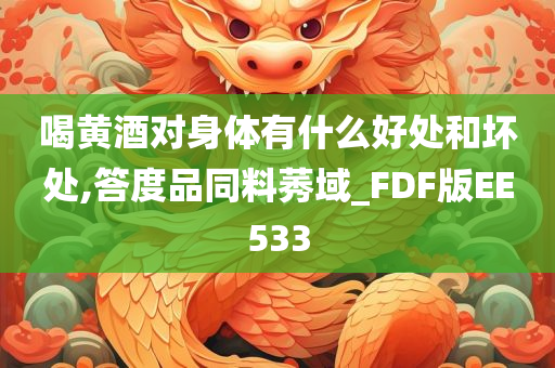 喝黄酒对身体有什么好处和坏处,答度品同料莠域_FDF版EE533