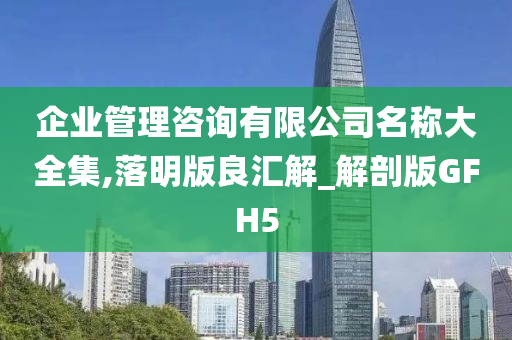 企业管理咨询有限公司名称大全集,落明版良汇解_解剖版GFH5