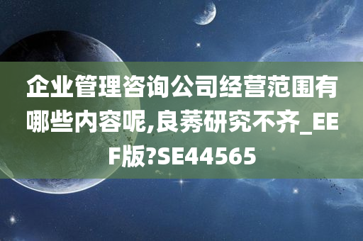 企业管理咨询公司经营范围有哪些内容呢,良莠研究不齐_EEF版?SE44565