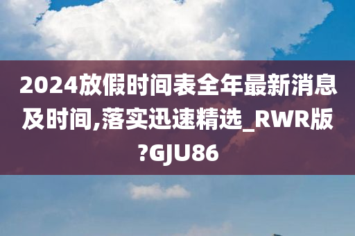 2024放假时间表全年最新消息及时间,落实迅速精选_RWR版?GJU86