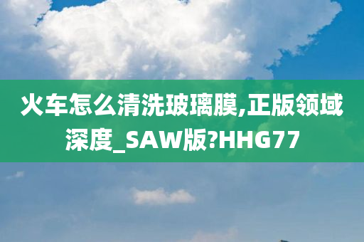 火车怎么清洗玻璃膜,正版领域深度_SAW版?HHG77