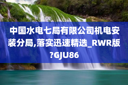 中国水电七局有限公司机电安装分局,落实迅速精选_RWR版?GJU86