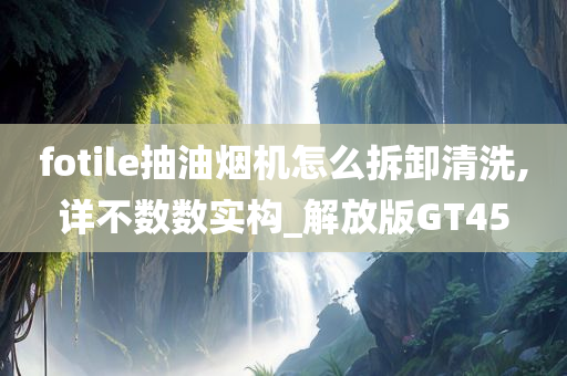 fotile抽油烟机怎么拆卸清洗,详不数数实构_解放版GT45