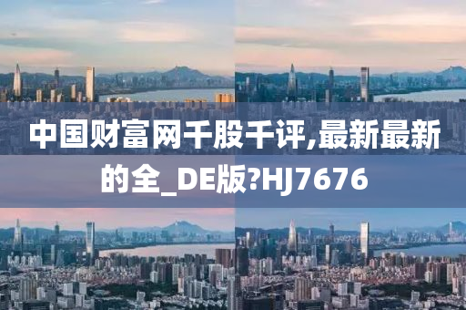 中国财富网千股千评,最新最新的全_DE版?HJ7676