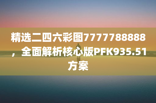 精选二四六彩图7777788888，全面解析核心版PFK935.51方案