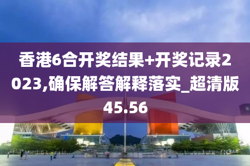 香港6合开奖结果+开奖记录2023,确保解答解释落实_超清版45.56