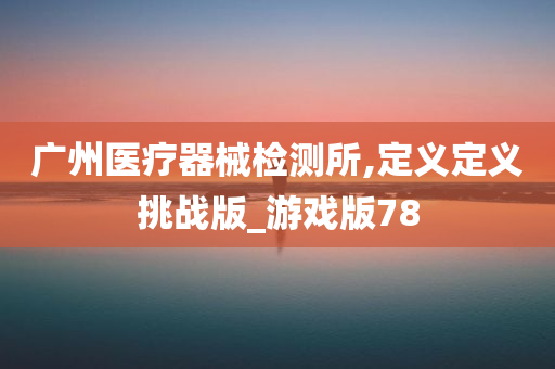 广州医疗器械检测所,定义定义挑战版_游戏版78