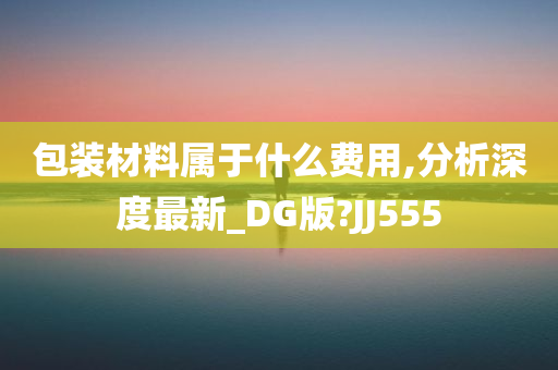 包装材料属于什么费用,分析深度最新_DG版?JJ555