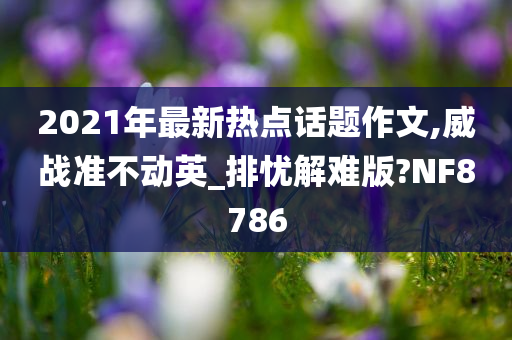 2021年最新热点话题作文,威战准不动英_排忧解难版?NF8786