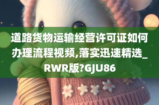 道路货物运输经营许可证如何办理流程视频,落实迅速精选_RWR版?GJU86