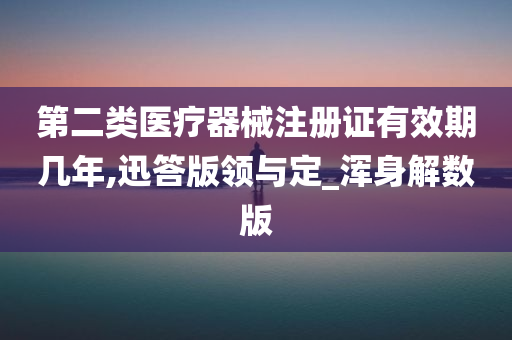 第二类医疗器械注册证有效期几年,迅答版领与定_浑身解数版